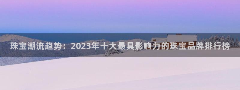 天宏娱乐老韩：珠宝潮流趋势：2023年十大最具影响力的珠宝品