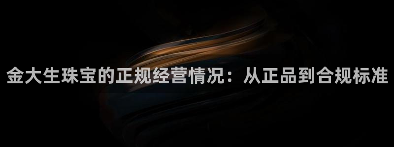 天宏娱乐登陆：金大生珠宝的正规经营情况：从正品到合规标准
