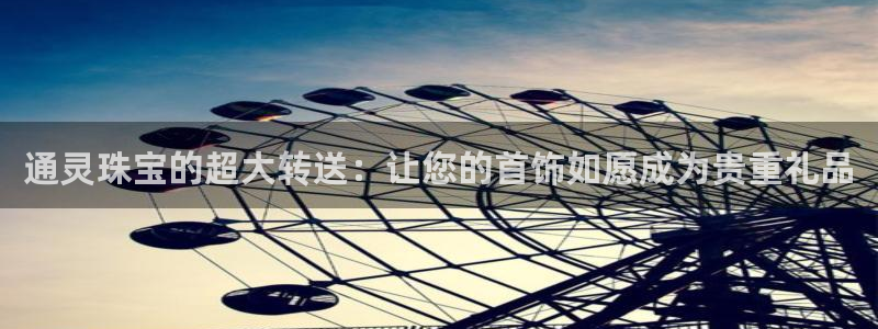 宏天娱乐官网：通灵珠宝的超大转送：让您的首饰如愿成为贵重礼品