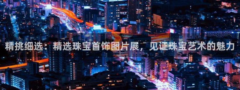 天宏娱乐股东：精挑细选：精选珠宝首饰图片展，见证珠宝艺术的魅