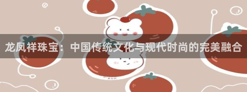 天宏娱乐 福星平台：龙凤祥珠宝：中国传统文化与现代时尚的完美